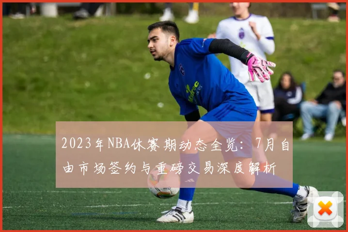 2023年NBA休赛期动态全览:7月自由市场签约与重磅交易深度解析