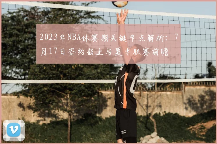 2023年NBA休赛期关键节点解析：7月17日签约截止与夏季联赛前瞻
