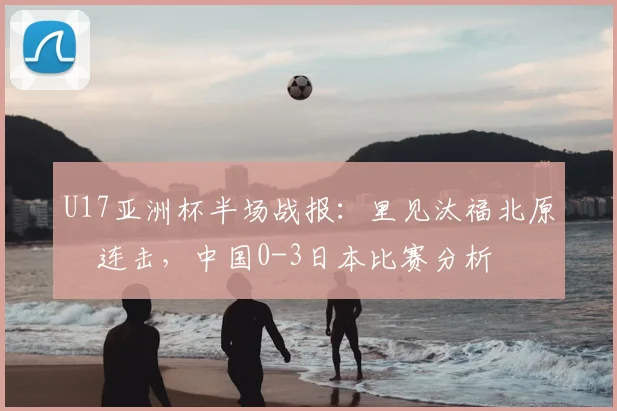 U17亚洲杯半场战报:里见汰福北原槙连击,中国0-3日本比赛分析
