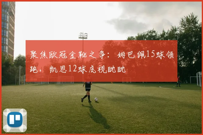 聚焦欧冠金靴之争:姆巴佩15球领跑,凯恩12球虎视眈眈