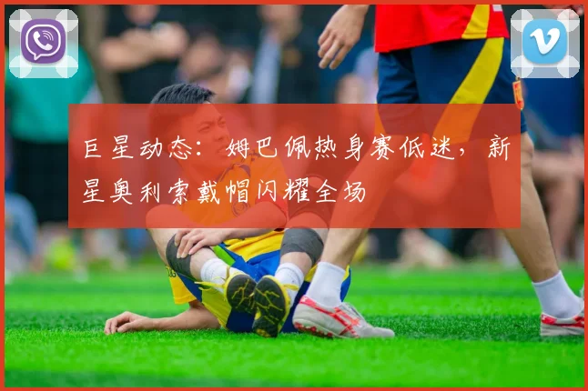 巨星动态:姆巴佩热身赛低迷,新星奥利索戴帽闪耀全场