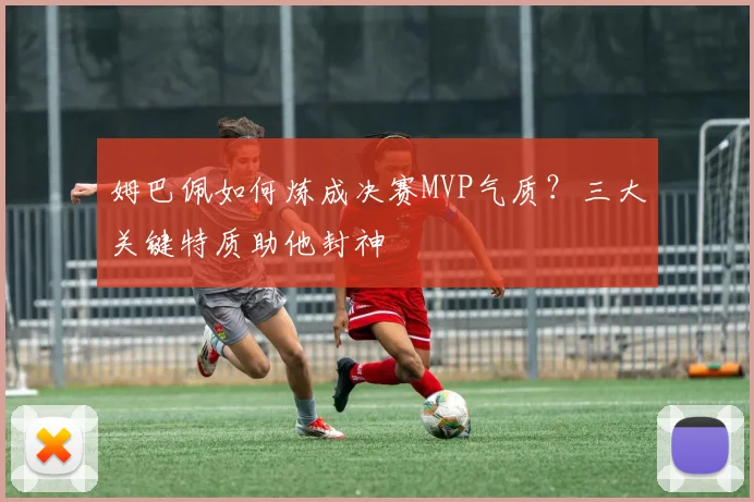 姆巴佩如何炼成决赛MVP气质?三大关键特质助他封神