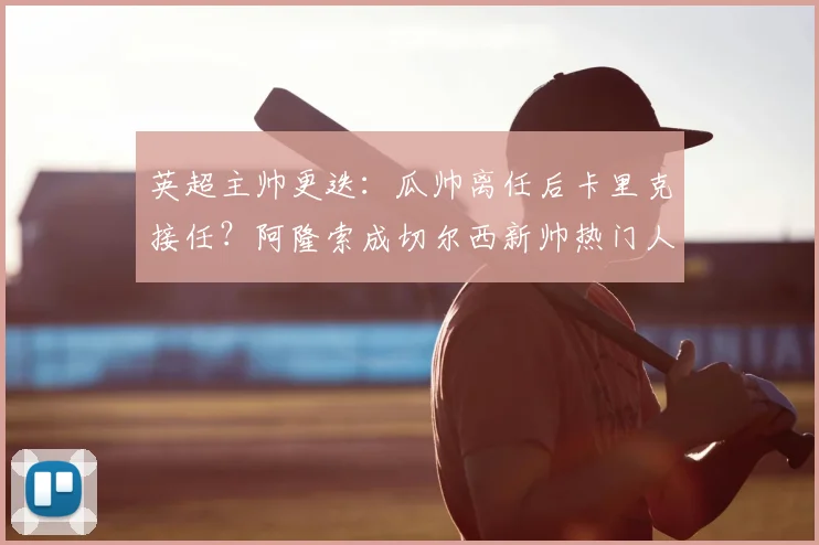 英超主帅更迭:瓜帅离任后卡里克接任?阿隆索成切尔西新帅热门人选分析