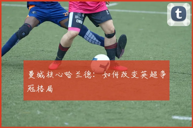 曼城核心哈兰德:如何改变英超争冠格局