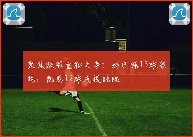 聚焦欧冠金靴之争：姆巴佩15球领跑，凯恩12球虎视眈眈