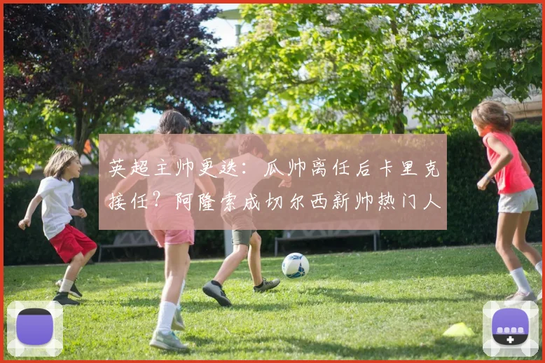 英超主帅更迭:瓜帅离任后卡里克接任?阿隆索成切尔西新帅热门人选分析