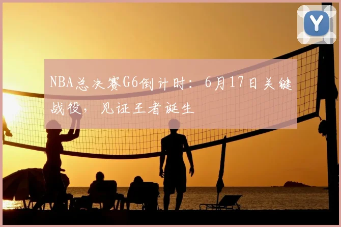 NBA总决赛G6倒计时：6月17日关键战役，见证王者诞生
