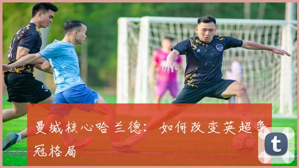 曼城核心哈兰德:如何改变英超争冠格局