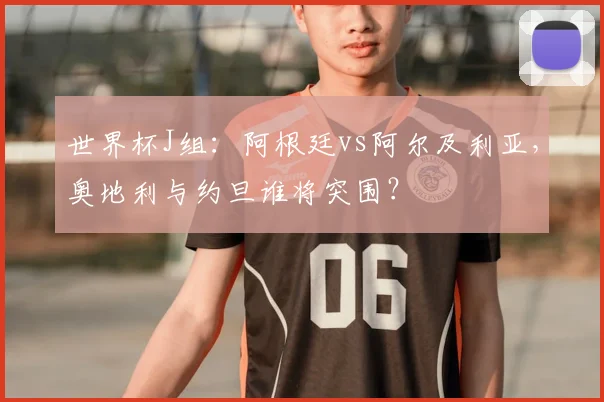 世界杯J组：阿根廷vs阿尔及利亚，奥地利与约旦谁将突围？
