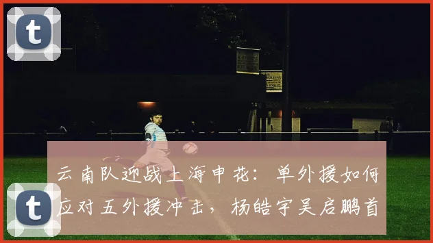 云南队迎战上海申花：单外援如何应对五外援冲击，杨皓宇吴启鹏首发引关注