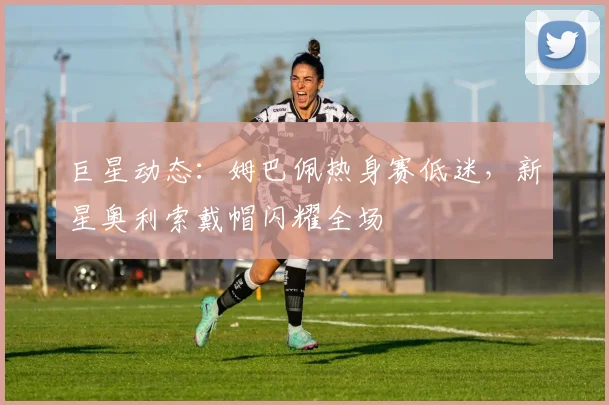 巨星动态:姆巴佩热身赛低迷,新星奥利索戴帽闪耀全场