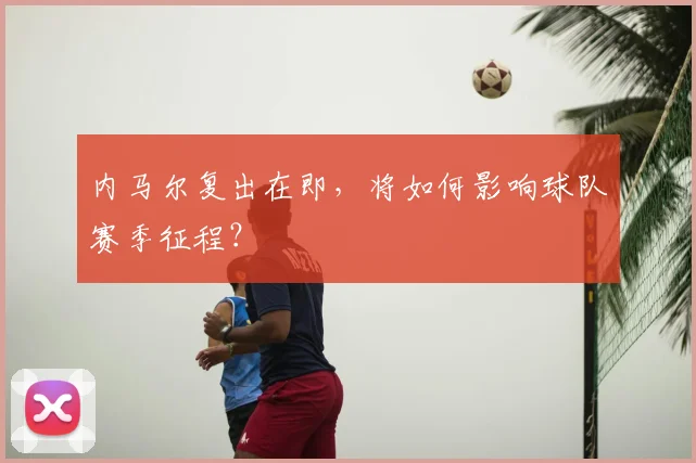 内马尔复出在即,将如何影响球队赛季征程?