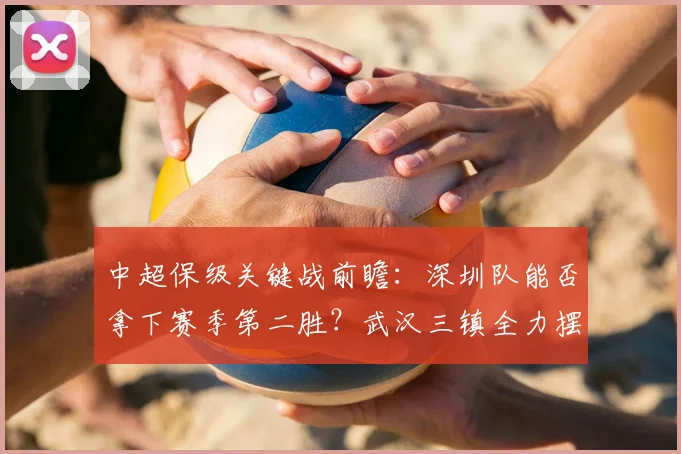 中超保级关键战前瞻:深圳队能否拿下赛季第二胜?武汉三镇全力摆脱垫底困境