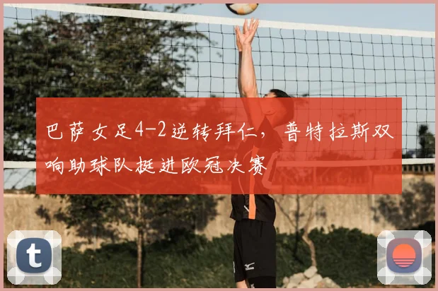 巴萨女足4-2逆转拜仁,普特拉斯双响助球队挺进欧冠决赛