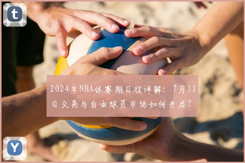 2024年NBA休赛期日程详解:7月11日交易与自由球员市场如何开启?