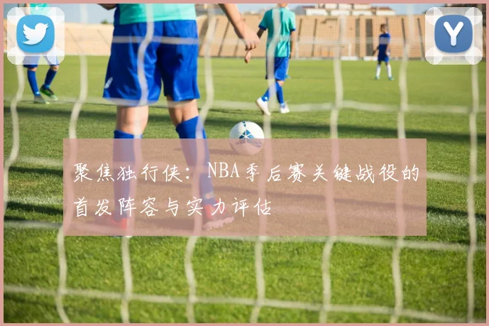聚焦独行侠:NBA季后赛关键战役的首发阵容与实力评估